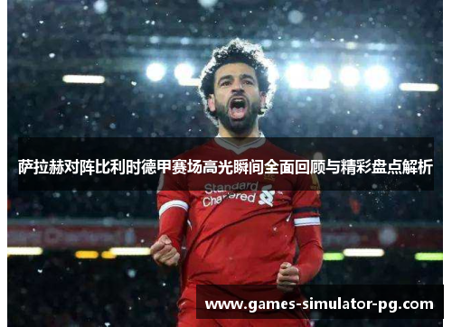 萨拉赫对阵比利时德甲赛场高光瞬间全面回顾与精彩盘点解析