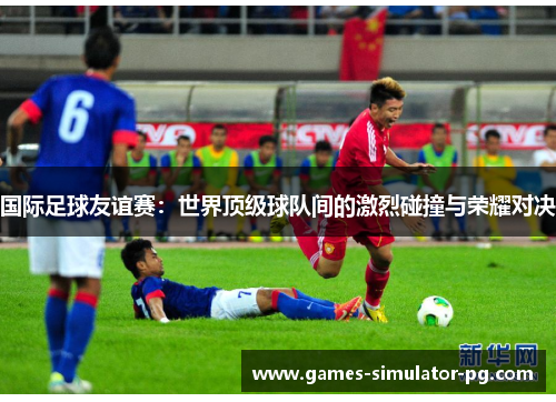 国际足球友谊赛：世界顶级球队间的激烈碰撞与荣耀对决