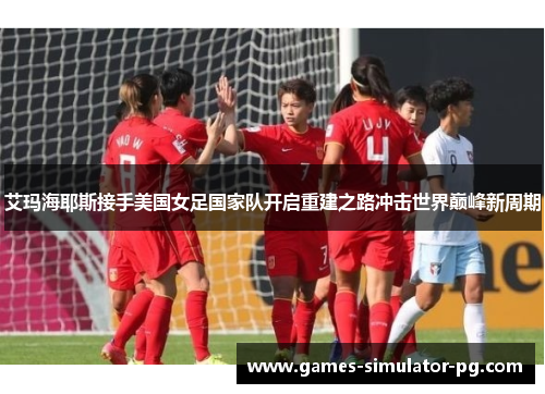 艾玛海耶斯接手美国女足国家队开启重建之路冲击世界巅峰新周期 艾玛海耶斯接手美国女足国家队开启重建之路冲击世界巅峰新周期